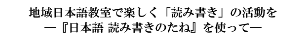 地域日本語教室で楽しく「読み書き」の活動を―『日本語 読み書きのたね』を使って―